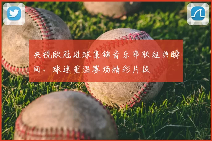 央视欧冠进球集锦音乐串联经典瞬间，球迷重温赛场精彩片段