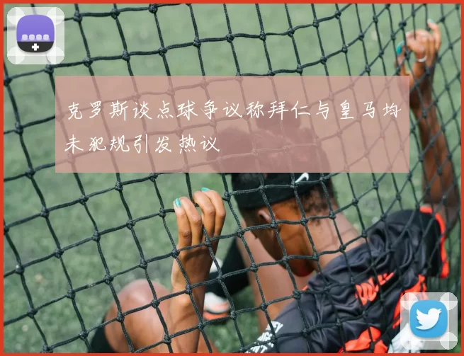 克罗斯谈点球争议称拜仁与皇马均未犯规引发热议