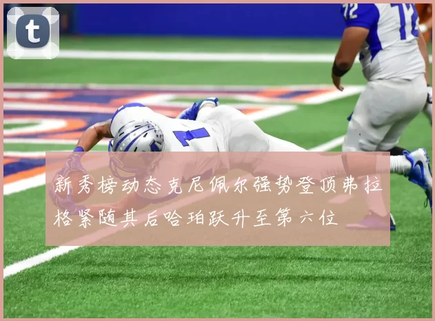 新秀榜动态克尼佩尔强势登顶弗拉格紧随其后哈珀跃升至第六位