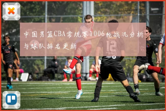 中国男篮CBA常规赛1006轮战况分析与球队排名更新