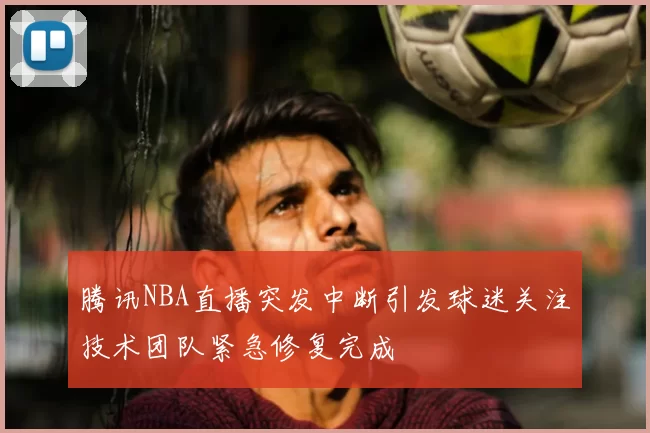 腾讯NBA直播突发中断引发球迷关注技术团队紧急修复完成