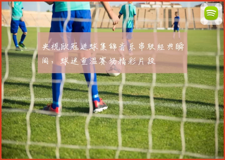 央视欧冠进球集锦音乐串联经典瞬间,球迷重温赛场精彩片段