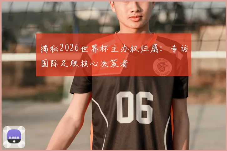 揭秘2026世界杯主办权归属:专访国际足联核心决策者