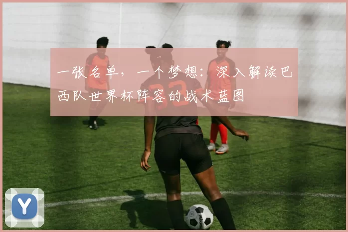 一张名单,一个梦想:深入解读巴西队世界杯阵容的战术蓝图