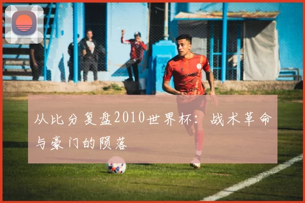 从比分复盘2010世界杯:战术革命与豪门的陨落