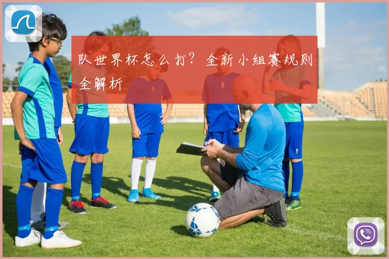 队世界杯怎么打?全新小组赛规则全解析