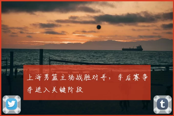 上海男篮主场战胜对手,季后赛争夺进入关键阶段