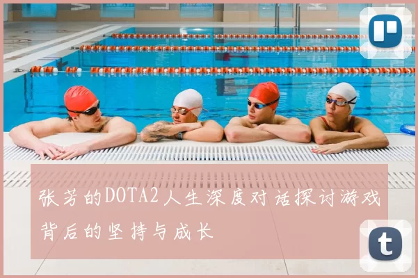 张芳的DOTA2人生深度对话探讨游戏背后的坚持与成长