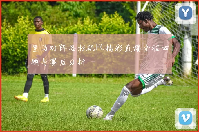皇马对阵洛杉矶FC精彩直播全程回顾与赛后分析