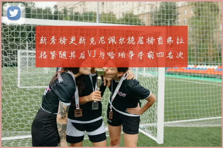 新秀榜更新克尼佩尔稳居榜首弗拉格紧随其后VJ与哈珀争夺前四名次