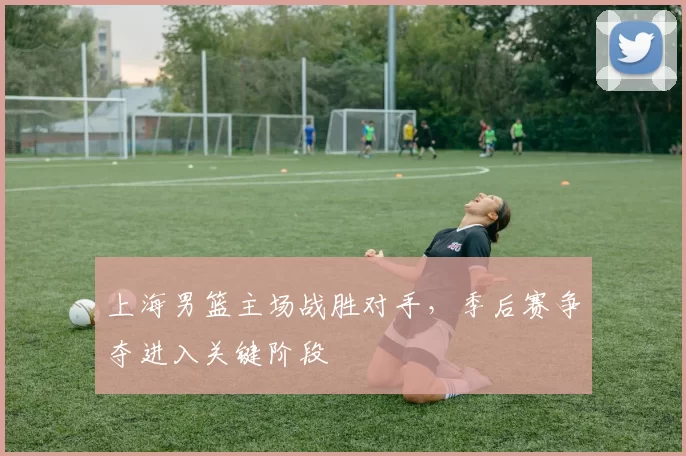 上海男篮主场战胜对手,季后赛争夺进入关键阶段