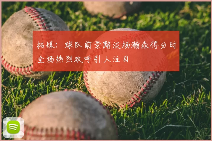 拓媒:球队前景黯淡杨瀚森得分时全场热烈欢呼引人注目