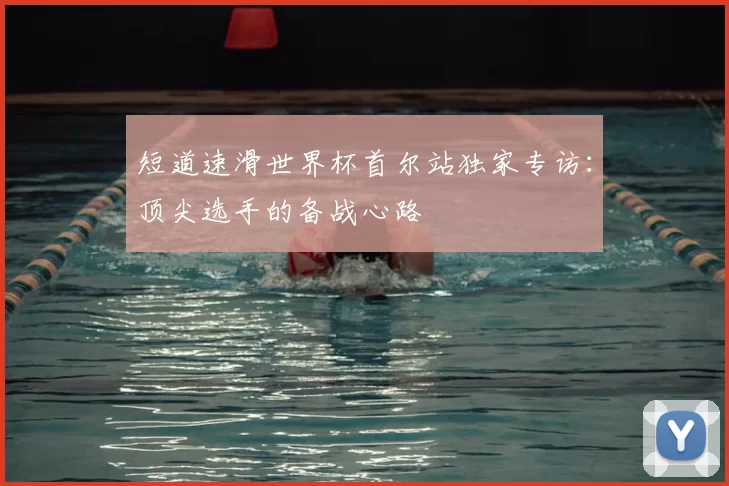 短道速滑世界杯首尔站独家专访:顶尖选手的备战心路